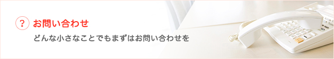 お問い合わせ どんな小さなことでもまずはお問い合わせを